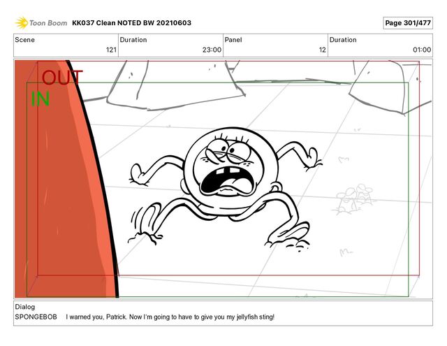 Scene
121
Duration
23 00
Panel
12
Duration
01 00
Dialog
SPONGEBOB
KK037 Clean NOTED BW 20210603 Page 301/477
I warned you, Patrick. Now Iʼm going to have to give you my jellyfish sting!

