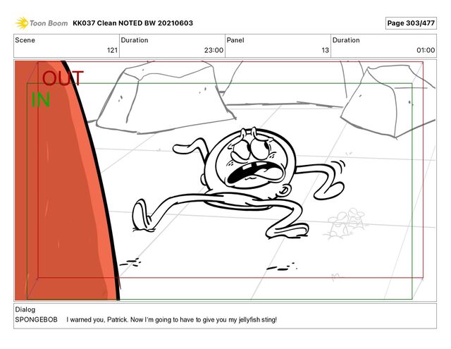 Scene
121
Duration
23 00
Panel
13
Duration
01 00
Dialog
SPONGEBOB
KK037 Clean NOTED BW 20210603 Page 303/477
I warned you, Patrick. Now Iʼm going to have to give you my jellyfish sting!
