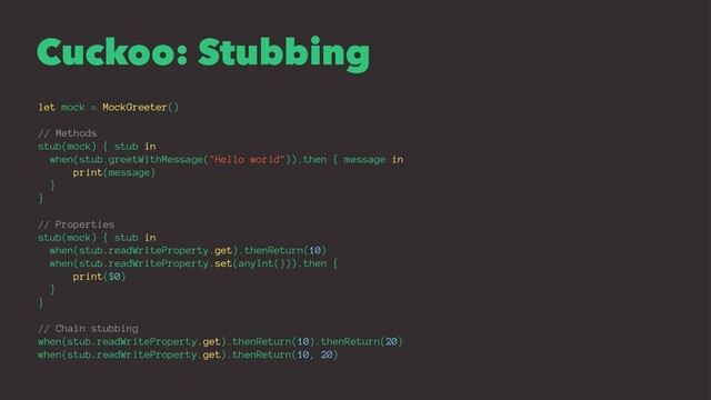 Cuckoo: Stubbing
let mock = MockGreeter()
// Methods
stub(mock) { stub in
when(stub.greetWithMessage("Hello world")).then { message in
print(message)
}
}
// Properties
stub(mock) { stub in
when(stub.readWriteProperty.get).thenReturn(10)
when(stub.readWriteProperty.set(anyInt())).then {
print($0)
}
}
// Chain stubbing
when(stub.readWriteProperty.get).thenReturn(10).thenReturn(20)
when(stub.readWriteProperty.get).thenReturn(10, 20)
