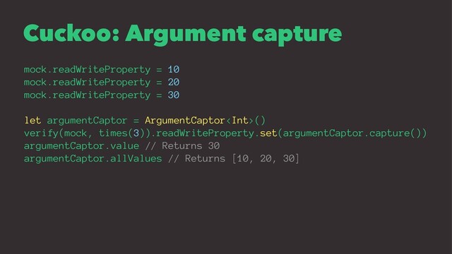 Cuckoo: Argument capture
mock.readWriteProperty = 10
mock.readWriteProperty = 20
mock.readWriteProperty = 30
let argumentCaptor = ArgumentCaptor()
verify(mock, times(3)).readWriteProperty.set(argumentCaptor.capture())
argumentCaptor.value // Returns 30
argumentCaptor.allValues // Returns [10, 20, 30]
