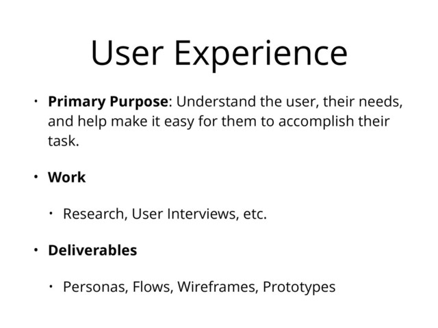 User Experience
• Primary Purpose: Understand the user, their needs,
and help make it easy for them to accomplish their
task.
• Work
• Research, User Interviews, etc.
• Deliverables
• Personas, Flows, Wireframes, Prototypes
