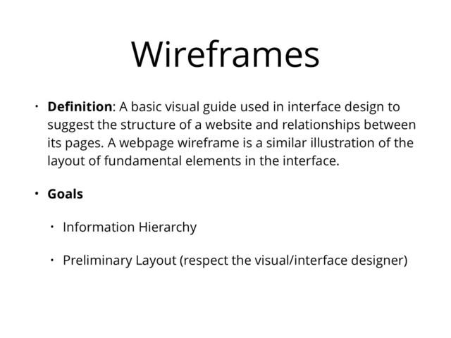 Wireframes
• Deﬁnition: A basic visual guide used in interface design to
suggest the structure of a website and relationships between
its pages. A webpage wireframe is a similar illustration of the
layout of fundamental elements in the interface.
• Goals
• Information Hierarchy
• Preliminary Layout (respect the visual/interface designer)
