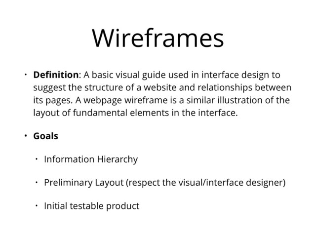Wireframes
• Deﬁnition: A basic visual guide used in interface design to
suggest the structure of a website and relationships between
its pages. A webpage wireframe is a similar illustration of the
layout of fundamental elements in the interface.
• Goals
• Information Hierarchy
• Preliminary Layout (respect the visual/interface designer)
• Initial testable product

