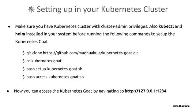 ● Make sure you have Kubernetes cluster with cluster-admin privileges. Also kubectl and
helm installed in your system before running the following commands to setup the
Kubernetes Goat
⎈ Setting up in your Kubernetes Cluster
$ git clone https://github.com/madhuakula/kubernetes-goat.git
$ cd kubernetes-goat
$ bash setup-kubernetes-goat.sh
$ bash access-kubernetes-goat.sh
● Now you can access the Kubernetes Goat by navigating to http://127.0.0.1:1234
@madhuakula
