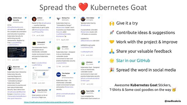 🙌 Give it a try
🚀 Contribute ideas & suggestions
🤝 Work with the project & improve
🙏 Share your valuable feedback
🌟 Star in our GitHub
🎉 Spread the word in social media
Spread the ❤ Kubernetes Goat
https://madhuakula.com/kubernetes-goat/docs/wall-of-love
Awesome Kubernetes Goat Stickers,
T-Shirts & Some cool goodies on the way 🥳
@madhuakula

