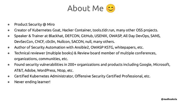 ● Product Security @ Miro
● Creator of Kubernetes Goat, Hacker Container, tools.tldr.run, many other OSS projects.
● Speaker & Trainer at Blackhat, DEFCON, GitHub, USENIX, OWASP, All Day DevOps, SANS,
DevSecCon, CNCF, c0c0n, Nullcon, SACON, null, many others.
● Author of Security Automation with Ansible2, OWASP KSTG, whitepapers, etc.
● Technical reviewer (multiple books) & Review board member of multiple conferences,
organizations, communities, etc.
● Found security vulnerabilities in 200+ organizations and products including Google, Microsoft,
AT&T, Adobe, WordPress, Ntop, etc.
● Certiﬁed Kubernetes Administrator, Oﬀensive Security Certiﬁed Professional, etc.
● Never ending learner!
About Me 😊
@madhuakula
