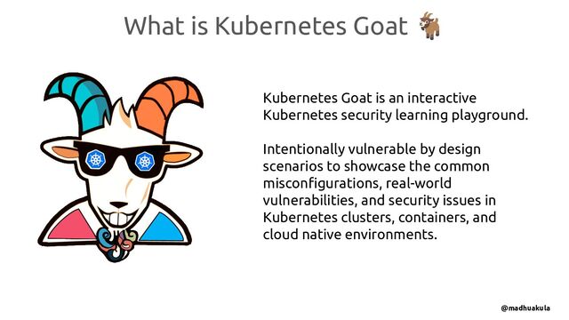What is Kubernetes Goat 🐐
Kubernetes Goat is an interactive
Kubernetes security learning playground.
Intentionally vulnerable by design
scenarios to showcase the common
misconﬁgurations, real-world
vulnerabilities, and security issues in
Kubernetes clusters, containers, and
cloud native environments.
@madhuakula
