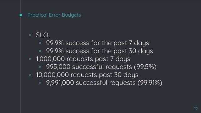 Practical Error Budgets
10
◦ SLO:
▫ 99.9% success for the past 7 days
▫ 99.9% success for the past 30 days
◦ 1,000,000 requests past 7 days
▫ 995,000 successful requests (99.5%)
◦ 10,000,000 requests past 30 days
▫ 9,991,000 successful requests (99.91%)
