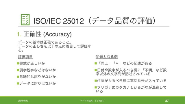 ISO/IEC 25012ʢσʔλ඼࣭ͷධՁʣ
1. ਖ਼֬ੑ (Accuracy)
σʔλͷجຊ͸ਖ਼֬Ͱ͋Δ͜ͱɻ
σʔλͷਖ਼͠͞ΛҎԼͷ఺ʹண໨ͯ͠ධՁ͢
Δɻ
ධՁ߲໨
nॻ͕ࣜਖ਼͍͔͠
nޡࣈ୤ࣈͳͲ͸ͳ͍͔
nҙຯతͳޡΓ͕ͳ͍͔
nσʔλʹޡΓ͸ͳ͍͔
໰୊ͱͳΔྫ
nʮಉ্ʯʮʏʯͳͲͷهड़͕͋Δ
n೔෇΍਺ࣈ͕ೖΔ΂͖ཝʹʮෆ໌ʯͳͲ਺
ࣈҎ֎ͷจࣈྻ͕هड़͞Ε͍ͯΔ
nॅॴ͕ೖΔ΂͖ཝʹి࿩൪߸͕ೖ͍ͬͯΔ
nϑϦΨφʹΧλΧφͱͻΒ͕ͳ͕ࠞࡏͯ͠
͍Δ
2020/10/13 σʔλͷ඼࣭ɺͲ͏ଌΔʁ 27
