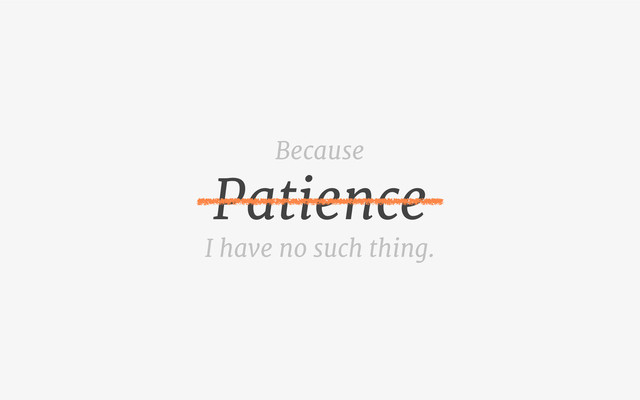 Patience
I have no such thing.
Because
