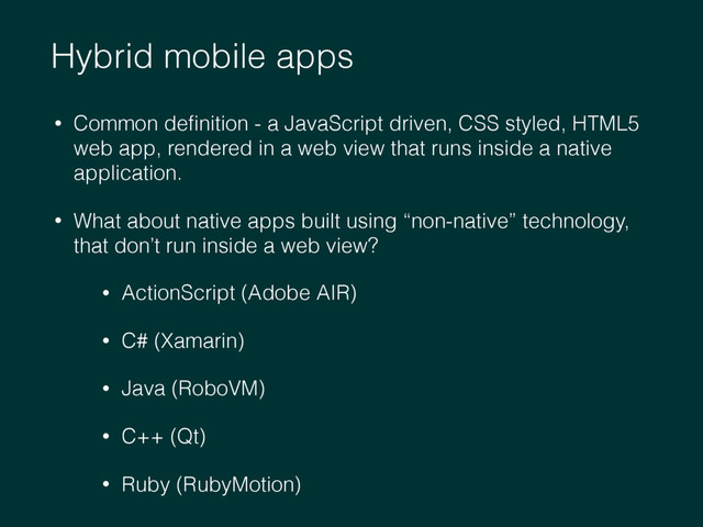Hybrid mobile apps
• Common deﬁnition - a JavaScript driven, CSS styled, HTML5
web app, rendered in a web view that runs inside a native
application.
• What about native apps built using “non-native” technology,
that don’t run inside a web view?
• ActionScript (Adobe AIR)
• C# (Xamarin)
• Java (RoboVM)
• C++ (Qt)
• Ruby (RubyMotion)
