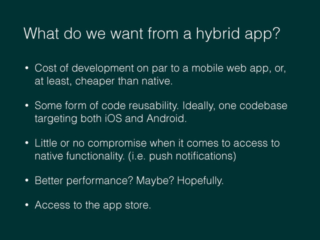 What do we want from a hybrid app?
• Cost of development on par to a mobile web app, or,
at least, cheaper than native.
• Some form of code reusability. Ideally, one codebase
targeting both iOS and Android.
• Little or no compromise when it comes to access to
native functionality. (i.e. push notiﬁcations)
• Better performance? Maybe? Hopefully.
• Access to the app store.
