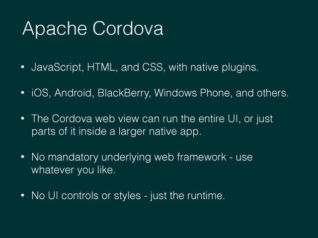 Apache Cordova
• JavaScript, HTML, and CSS, with native plugins.
• iOS, Android, BlackBerry, Windows Phone, and others.
• The Cordova web view can run the entire UI, or just
parts of it inside a larger native app.
• No mandatory underlying web framework - use
whatever you like.
• No UI controls or styles - just the runtime.
