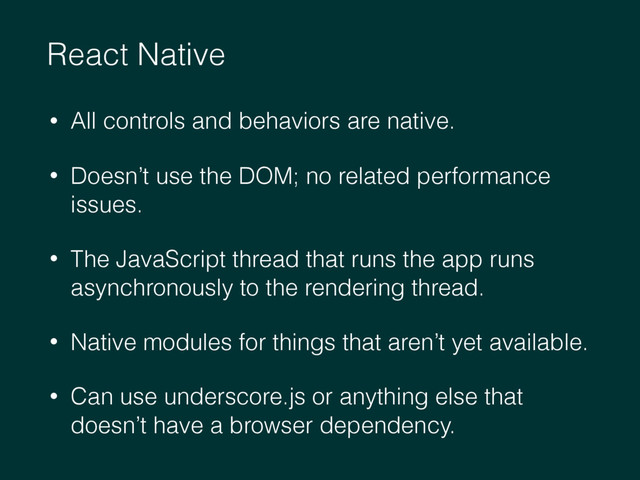 React Native
• All controls and behaviors are native.
• Doesn’t use the DOM; no related performance
issues.
• The JavaScript thread that runs the app runs
asynchronously to the rendering thread.
• Native modules for things that aren’t yet available.
• Can use underscore.js or anything else that
doesn’t have a browser dependency.
