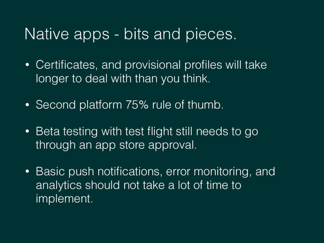 Native apps - bits and pieces.
• Certiﬁcates, and provisional proﬁles will take
longer to deal with than you think.
• Second platform 75% rule of thumb.
• Beta testing with test ﬂight still needs to go
through an app store approval.
• Basic push notiﬁcations, error monitoring, and
analytics should not take a lot of time to
implement.
