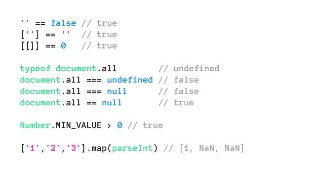 '' == false // true
[''] == '' // true
[[]] == 0 // true
typeof document.all // undefined
document.all === undefined // false
document.all === null // false
document.all == null // true
Number.MIN_VALUE > 0 // true
['1','2','3'].map(parseInt) // [1, NaN, NaN]
