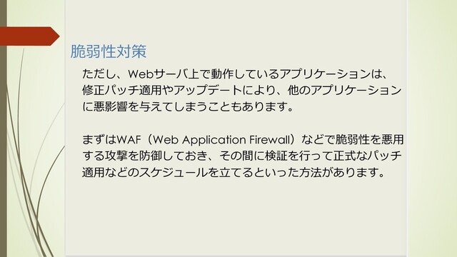 脆弱性対策
ただし、Webサーバ上で動作しているアプリケーションは、
修正パッチ適⽤やアップデートにより、他のアプリケーション
に悪影響を与えてしまうこともあります。
まずはWAF（Web Application Firewall）などで脆弱性を悪⽤
する攻撃を防御しておき、その間に検証を⾏って正式なパッチ
適⽤などのスケジュールを⽴てるといった⽅法があります。
