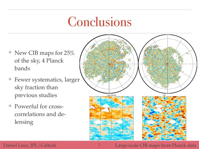 Daniel Lenz, JPL/Caltech Large-scale CIB maps from Planck data
Conclusions
❖ New CIB maps for 25%
of the sky, 4 Planck
bands
❖ Fewer systematics, larger
sky fraction than
previous studies
❖ Powerful for cross-
correlations and de-
lensing
!2
