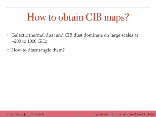Daniel Lenz, JPL/Caltech Large-scale CIB maps from Planck data
How to obtain CIB maps?
❖ Galactic thermal dust and CIB dust dominate on large scales at
~200 to 1000 GHz
❖ How to disentangle them?
!10
