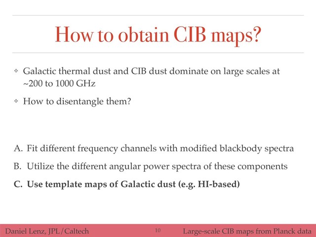 Daniel Lenz, JPL/Caltech Large-scale CIB maps from Planck data
How to obtain CIB maps?
A. Fit different frequency channels with modiﬁed blackbody spectra
B. Utilize the different angular power spectra of these components
C. Use template maps of Galactic dust (e.g. HI-based)
❖ Galactic thermal dust and CIB dust dominate on large scales at
~200 to 1000 GHz
❖ How to disentangle them?
!10
