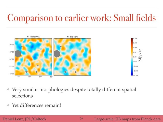 Daniel Lenz, JPL/Caltech Large-scale CIB maps from Planck data
Comparison to earlier work: Small fields
❖ Very similar morphologies despite totally different spatial
selections
❖ Yet differences remain!
MJy/sr
!29
