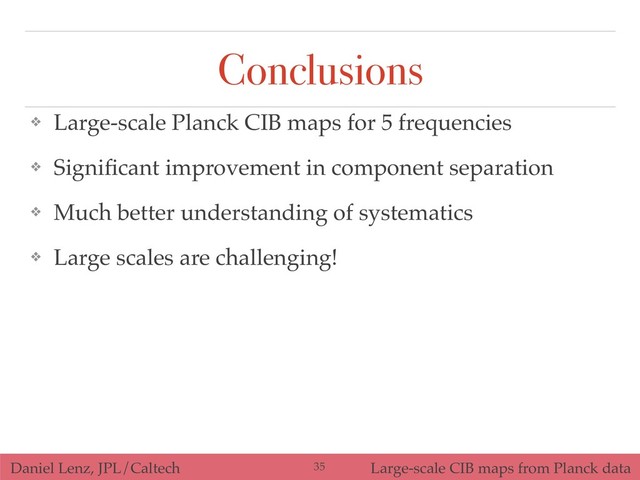 Daniel Lenz, JPL/Caltech Large-scale CIB maps from Planck data
Conclusions
❖ Large-scale Planck CIB maps for 5 frequencies
❖ Signiﬁcant improvement in component separation
❖ Much better understanding of systematics
❖ Large scales are challenging!
!35
