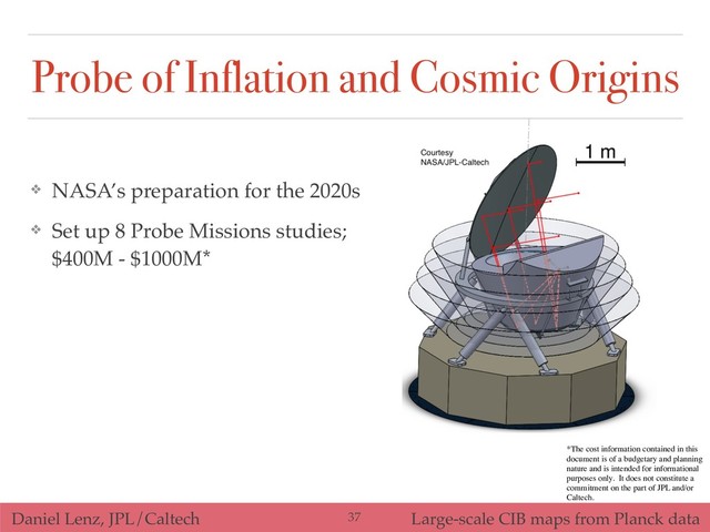 Daniel Lenz, JPL/Caltech Large-scale CIB maps from Planck data
Probe of Inflation and Cosmic Origins
!37
❖ NASA’s preparation for the 2020s
❖ Set up 8 Probe Missions studies;
$400M - $1000M*
*The cost information contained in this
document is of a budgetary and planning
nature and is intended for informational
purposes only. It does not constitute a
commitment on the part of JPL and/or
Caltech.
