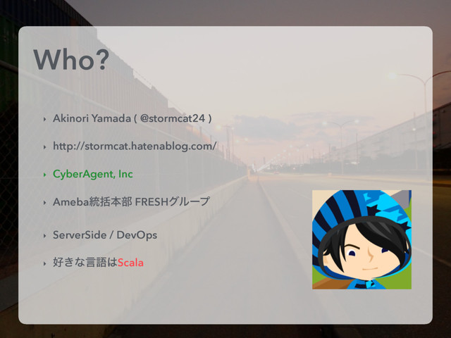 Who?
‣ Akinori Yamada ( @stormcat24 )
‣ http://stormcat.hatenablog.com/
‣ CyberAgent, Inc
‣ Ameba౷ׅຊ෦ FRESHάϧʔϓ
‣ ServerSide / DevOps
‣ ޷͖ͳݴޠ͸Scala
