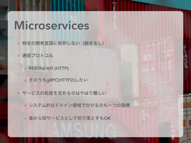 Microservices
‣ ಛఆͷ։ൃݴޠʹґଘ͠ͳ͍ʢ๞͖Δ͠ʣ
‣ ௨৴ϓϩτίϧ
‣ RESTFul API (HTTP)
‣ ͦͷ͏ͪgRPC(HTTP2)͍ͨ͠
‣ αʔϏεͷཻ౓ΛఆΊΔͷ͸΍͸Γ೉͍͠
‣ γεςϜతͳυϝΠϯྖҬͰ෼͚Δͷ΋Ұͭͷࢦඪ
‣ ޙ͔ΒผαʔϏεͱͯ͠੾Γམͱ͢΋OK
