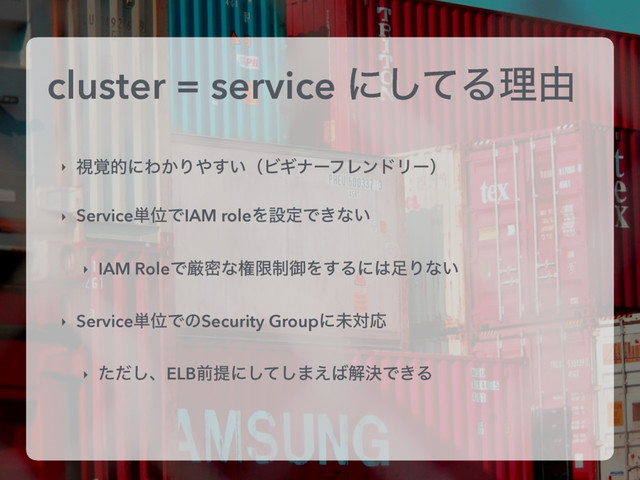 cluster = service ʹͯ͠Δཧ༝
‣ ࢹ֮తʹΘ͔Γ΍͍͢ʢϏΪφʔϑϨϯυϦʔʣ
‣ Service୯ҐͰIAM roleΛઃఆͰ͖ͳ͍
‣ IAM RoleͰݫີͳݖݶ੍ޚΛ͢Δʹ͸଍Γͳ͍
‣ Service୯ҐͰͷSecurity GroupʹະରԠ
‣ ͨͩ͠ɺELBલఏʹͯ͠͠·͑͹ղܾͰ͖Δ
