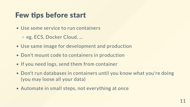 Few ps before start
Use some service to run containers
eg. ECS, Docker Cloud, ...
Use same image for development and production
Don't mount code to containers in production
If you need logs, send them from container
Don't run databases in containers until you know what you're doing
(you may loose all your data)
Automate in small steps, not everything at once
11
