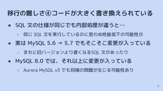 移行の難しさ④コードが大きく書き換えられている
● SQL 文の仕様が同じでも内部処理が違うと…
○ 同じ SQL 文を実行しているのに思わぬ性能低下の可能性が
● 実は MySQL 5.6 → 5.7 でもそこそこ変更が入っている
○ まれに旧バージョンより遅くなるSQL 文があったり
● MySQL 8.0 では、それ以上に変更が入っている
○ Aurora MySQL v3 でも同様の問題が生じる可能性あり
12
