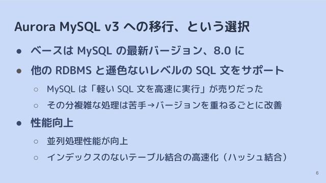 Aurora MySQL v3 への移行、という選択
● ベースは MySQL の最新バージョン、8.0 に
● 他の RDBMS と遜色ないレベルの SQL 文をサポート
○ MySQL は「軽い SQL 文を高速に実行」が売りだった
○ その分複雑な処理は苦手→バージョンを重ねるごとに改善
● 性能向上
○ 並列処理性能が向上
○ インデックスのないテーブル結合の高速化（ハッシュ結合）
6
