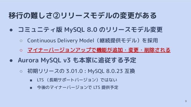 移行の難しさ②リリースモデルの変更がある
● コミュニティ版 MySQL 8.0 のリリースモデル変更
○ Continuous Delivery Model（継続提供モデル）を採用
○ マイナーバージョンアップで機能が追加・変更・削除される
● Aurora MySQL v3 も本家に追従する予定
○ 初期リリースの 3.01.0 : MySQL 8.0.23 互換
■ LTS （長期サポートバージョン）ではない
■ 今後のマイナーバージョンで LTS 提供予定
9
