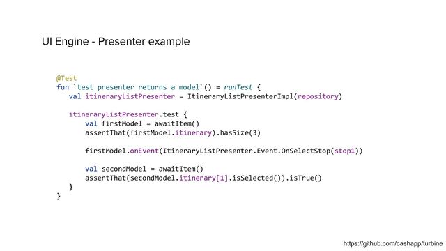 UI Engine - Presenter example
@Test
fun `test presenter returns a model`() = runTest {
val itineraryListPresenter = ItineraryListPresenterImpl(repository)
itineraryListPresenter.test {
val firstModel = awaitItem()
assertThat(firstModel.itinerary).hasSize(3)
firstModel.onEvent(ItineraryListPresenter.Event.OnSelectStop(stop1))
val secondModel = awaitItem()
assertThat(secondModel.itinerary[1].isSelected()).isTrue()
}
}
https://github.com/cashapp/turbine
