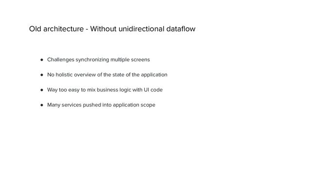 Old architecture - Without unidirectional dataﬂow
● Challenges synchronizing multiple screens
● No holistic overview of the state of the application
● Way too easy to mix business logic with UI code
● Many services pushed into application scope
