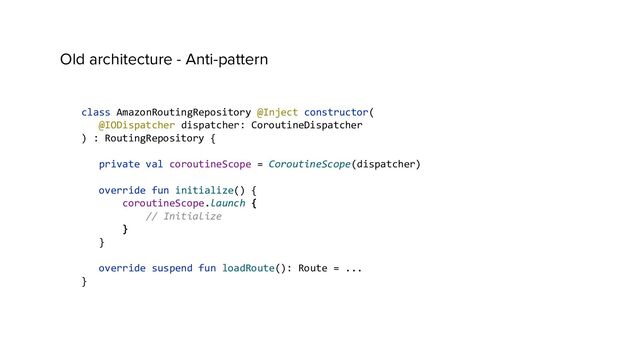 Old architecture - Anti-pattern
class AmazonRoutingRepository @Inject constructor(
@IODispatcher dispatcher: CoroutineDispatcher
) : RoutingRepository {
private val coroutineScope = CoroutineScope(dispatcher)
override fun initialize() {
coroutineScope.launch {
// Initialize
}
}
override suspend fun loadRoute(): Route = ...
}
