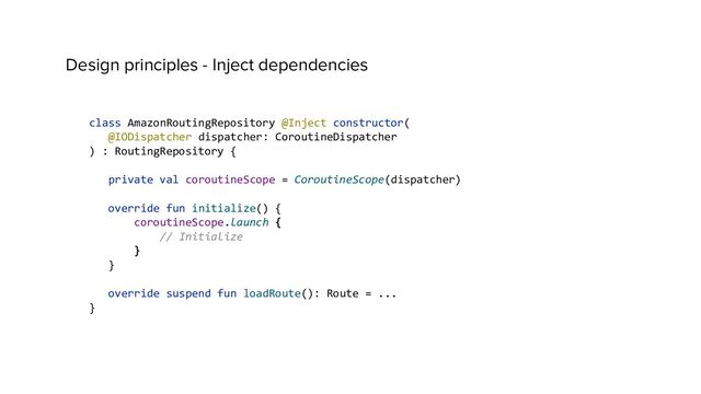 Design principles - Inject dependencies
class AmazonRoutingRepository @Inject constructor(
@IODispatcher dispatcher: CoroutineDispatcher
) : RoutingRepository {
private val coroutineScope = CoroutineScope(dispatcher)
override fun initialize() {
coroutineScope.launch {
// Initialize
}
}
override suspend fun loadRoute(): Route = ...
}
