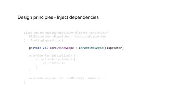 Design principles - Inject dependencies
class AmazonRoutingRepository @Inject constructor(
@IODispatcher dispatcher: CoroutineDispatcher
) : RoutingRepository {
private val coroutineScope = CoroutineScope(dispatcher)
override fun initialize() {
coroutineScope.launch {
// Initialize
}
}
override suspend fun loadRoute(): Route = ...
}
