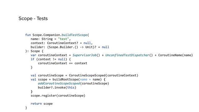 Scope - Tests
fun Scope.Companion.buildTestScope(
name: String = "test",
context: CoroutineContext? = null,
builder: (Scope.Builder.() -> Unit)? = null
): Scope {
var coroutineContext = SupervisorJob() + UnconfinedTestDispatcher() + CoroutineName(name)
if (context != null) {
coroutineContext += context
}
val coroutineScope = CoroutineScopeScoped(coroutineContext)
val scope = buildRootScope(name = name) {
addCoroutineScopeScoped(coroutineScope)
builder?.invoke(this)
}
scope.register(coroutineScope)
return scope
}
