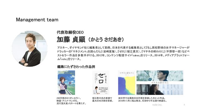 note inc.
Management team 
6
アスキー、ダイヤモンド社に編集者として勤務。日本を代表する編集者として『もし高校野球の女子マネージャーが
ドラッカーの「マネジメント」を読んだら』（岩崎夏海）、『ゼロ』（堀江貴文）、『マチネの終わりに』（平野啓一郎）などベ
ストセラー作品を多数手がける。2012年、コンテンツ配信サイト「cakes」をリリース。2014年、メディアプラットフォー
ム「note」をリリース。
 
代表取締役CEO 
加藤 貞顕  （かとう さだあき） 
編集にたずさわった作品例 
290万部のミリオンセラー。  
映画・アニメ・マンガ化、  
流行語大賞ノミネートを果たす。  
堀江貴文氏の著書で  
最大の40万部を突破。  
純文学では異例の50万部を突破した大ヒット作品。  
2019年11月に福山雅治、石田ゆり子出演で映画化。  
 
