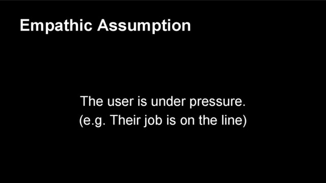 Empathic Assumption
The user is under pressure.
(e.g. Their job is on the line)
