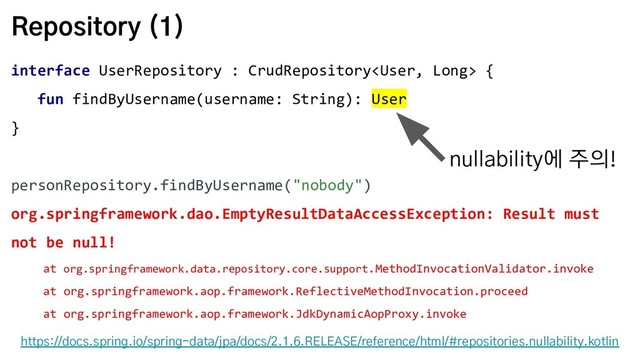 Repository (1)
interface UserRepository : CrudRepository {
fun findByUsername(username: String): User
}
personRepository.findByUsername("nobody")
org.springframework.dao.EmptyResultDataAccessException: Result must
not be null!
at org.springframework.data.repository.core.support.MethodInvocationValidator.invoke
at org.springframework.aop.framework.ReflectiveMethodInvocation.proceed
at org.springframework.aop.framework.JdkDynamicAopProxy.invoke
https://docs.spring.io/spring-data/jpa/docs/2.1.6.RELEASE/reference/html/#repositories.nullability.kotlin
nullability에 주의!
