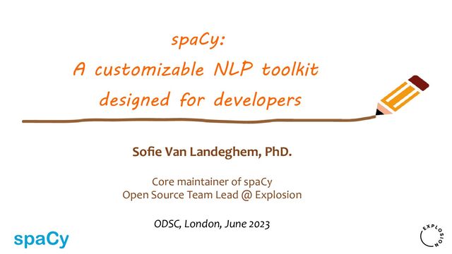 Sofie Van Landeghem, PhD.
Core maintainer of spaCy
Open Source Team Lead @ Explosion
ODSC, London, June 2023
spaCy:
A customizable NLP toolkit
designed for developers
