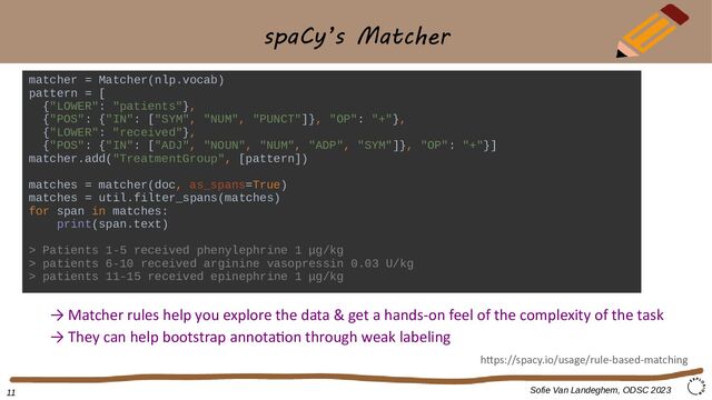 spaCy’s Matcher
matcher = Matcher(nlp.vocab)
pattern = [
{"LOWER": "patients"},
{"POS": {"IN": ["SYM", "NUM", "PUNCT"]}, "OP": "+"},
{"LOWER": "received"},
{"POS": {"IN": ["ADJ", "NOUN", "NUM", "ADP", "SYM"]}, "OP": "+"}]
matcher.add("TreatmentGroup", [pattern])
matches = matcher(doc, as_spans=True)
matches = util.filter_spans(matches)
for span in matches:
print(span.text)
> Patients 1-5 received phenylephrine 1 μg/kg
> patients 6-10 received arginine vasopressin 0.03 U/kg
> patients 11-15 received epinephrine 1 μg/kg
Sofie Van Landeghem, ODSC 2023
→ Matcher rules help you explore the data & get a hands-on feel of the complexity of the task
→ They can help bootstrap annotation through weak labeling
https://spacy.io/usage/rule-based-matching
11
