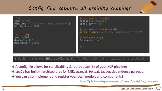 Config file: capture all training settings
Sofie Van Landeghem, ODSC 2023
[nlp]
lang = "en"
pipeline = ["tok2vec","ner","spancat"]
batch_size = 1000
[training]
seed = 342
dropout = 0.1
max_steps = 20000
...
[components.spancat]
factory = "spancat"
spans_key = "sc"
[components.spancat.model]
@architectures = "spacy.SpanCategorizer.v1"
[components.ner]
factory = "ner"
...
→ A config file allows for serializability & reproducability of your NLP pipelines
→ spaCy has built-in architectures for NER, spancat, textcat, tagger, dependency parser, …
→ You can also implement and register your own models and components!
https://github.com/explosion/projects/tree/v3/tutorials/rel_component
14
$ python -m spacy init config my_config.cfg --lang en --pipeline ner,spancat
