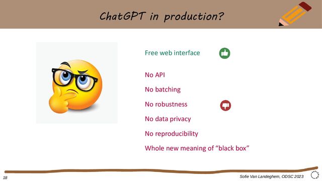 ChatGPT in production?
Sofie Van Landeghem, ODSC 2023
Free web interface
No API
No batching
No robustness
No data privacy
No reproducibility
Whole new meaning of “black box”
18
