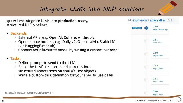 Integrate LLMs into NLP solutions
spacy-llm: integrate LLMs into production-ready,
structured NLP pipelines
●
Backends:
➢
External APIs, e.g. OpenAI, Cohere, Anthropic
➢
Open-source models, e.g. Dolly v2, OpenLLaMa, StableLM
(via HuggingFace hub)
➢
Connect your favourite model by writing a custom backend!
●
Tasks:
➢
Define prompt to send to the LLM
➢
Parse the LLM’s response and turn this into
structured annotations on spaCy’s Doc objects
➢
Write a custom task definition for your specific use-case!
Sofie Van Landeghem, ODSC 2023
https://github.com/explosion/spacy-llm
19
