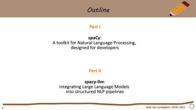 Outline
Sofie Van Landeghem, ODSC 2023
Part I
spaCy:
A toolkit for Natural Language Processing,
designed for developers
Part II
spacy-llm:
Integrating Large Language Models
into structured NLP pipelines
3
