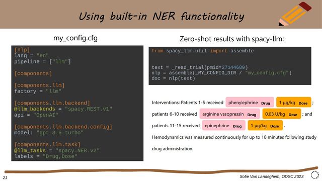 Using built-in NER functionality
Sofie Van Landeghem, ODSC 2023
[nlp]
lang = "en"
pipeline = ["llm"]
[components]
[components.llm]
factory = "llm"
[components.llm.backend]
@llm_backends = "spacy.REST.v1"
api = "OpenAI"
[components.llm.backend.config]
model: "gpt-3.5-turbo"
[components.llm.task]
@llm_tasks = "spacy.NER.v2"
labels = "Drug,Dose"
my_config.cfg
21
Zero-shot results with spacy-llm:
from spacy_llm.util import assemble
text = _read_trial(pmid=27144689)
nlp = assemble(_MY_CONFIG_DIR / "my_config.cfg")
doc = nlp(text)
